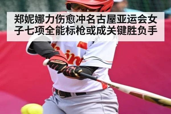 郑妮娜力伤愈冲名古屋亚运会女子七项全能标枪或成关键胜负手